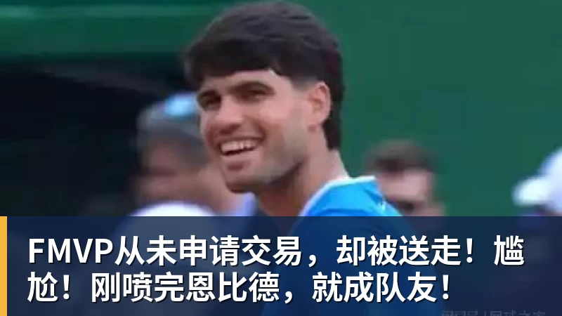 米兰官网FMVP从未申请交易，却被送走！尴尬！刚喷完恩比德，就成队友！