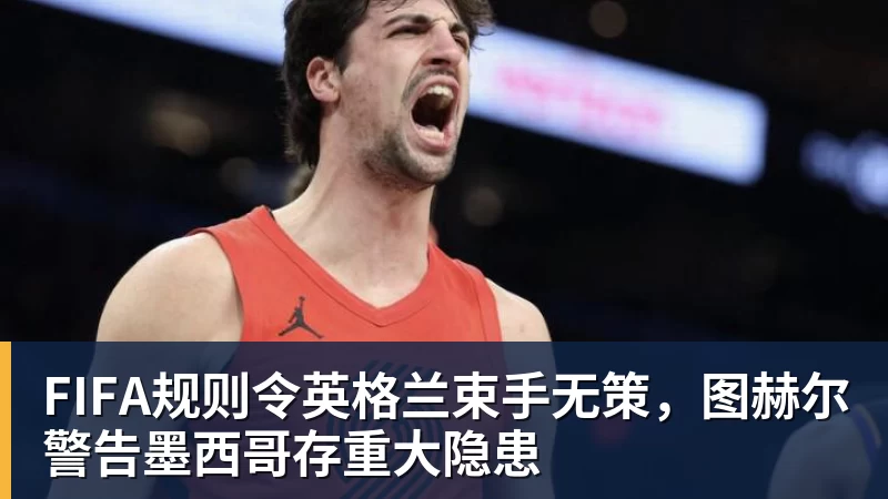 FIFA规则令英格兰束手无策,图赫尔警告墨西哥存重大隐患